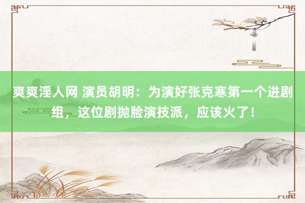 爽爽淫人网 演员胡明：为演好张克寒第一个进剧组，这位剧抛脸演技派，应该火了！