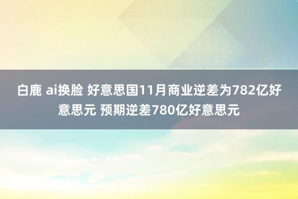 白鹿 ai换脸 好意思国11月商业逆差为782亿好意思元 预期逆差780亿好意思元