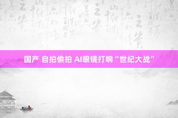 国产 自拍偷拍 AI眼镜打响“世纪大战”