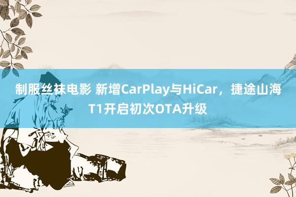 制服丝袜电影 新增CarPlay与HiCar，捷途山海T1开启初次OTA升级