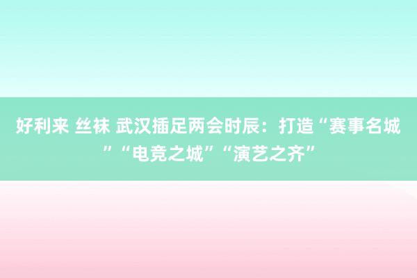 好利来 丝袜 武汉插足两会时辰：打造“赛事名城”“电竞之城”“演艺之齐”