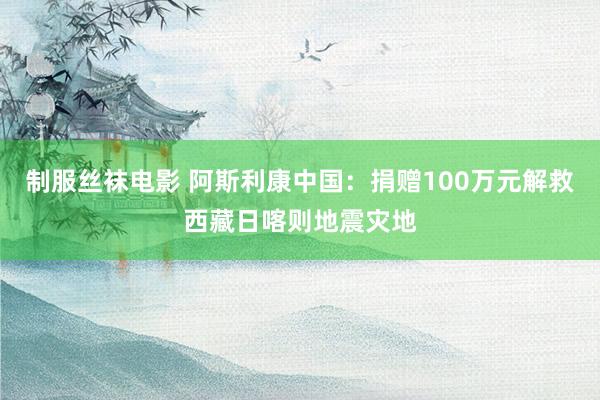 制服丝袜电影 阿斯利康中国：捐赠100万元解救西藏日喀则地震灾地