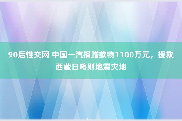 90后性交网 中国一汽捐赠款物1100万元，援救西藏日喀则地震灾地