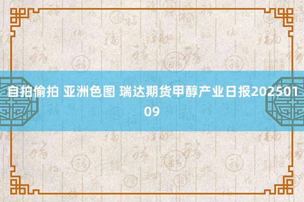 自拍偷拍 亚洲色图 瑞达期货甲醇产业日报20250109