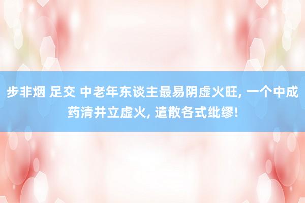 步非烟 足交 中老年东谈主最易阴虚火旺, 一个中成药清并立虚火, 遣散各式纰缪!