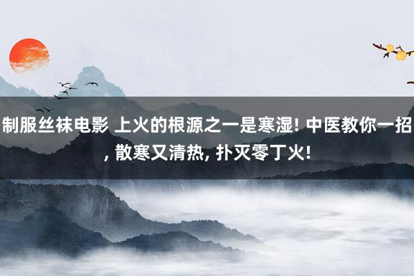 制服丝袜电影 上火的根源之一是寒湿! 中医教你一招, 散寒又清热, 扑灭零丁火!