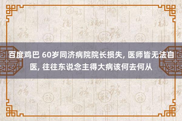 百度鸡巴 60岁同济病院院长损失, 医师皆无法自医, 往往东说念主得大病该何去何从