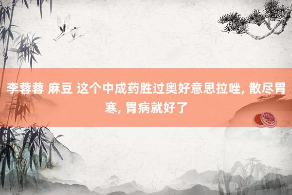 李蓉蓉 麻豆 这个中成药胜过奥好意思拉唑, 散尽胃寒, 胃病就好了
