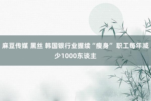 麻豆传媒 黑丝 韩国银行业握续“瘦身” 职工每年减少1000东谈主