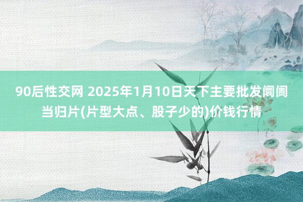 90后性交网 2025年1月10日天下主要批发阛阓当归片(片型大点、股子少的)价钱行情