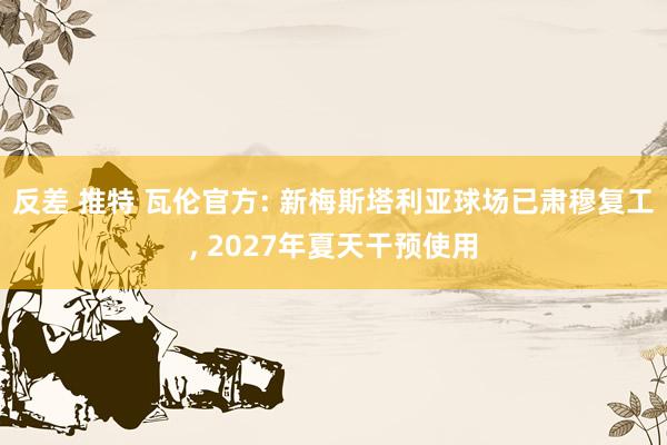 反差 推特 瓦伦官方: 新梅斯塔利亚球场已肃穆复工, 2027年夏天干预使用