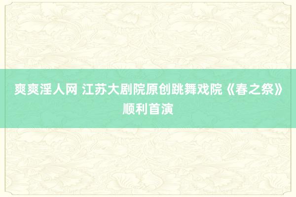 爽爽淫人网 江苏大剧院原创跳舞戏院《春之祭》顺利首演