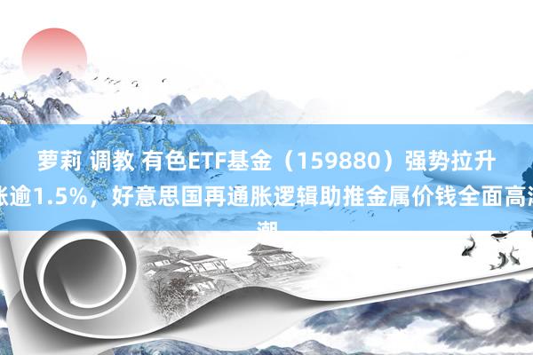萝莉 调教 有色ETF基金（159880）强势拉升涨逾1.5%，好意思国再通胀逻辑助推金属价钱全面高潮