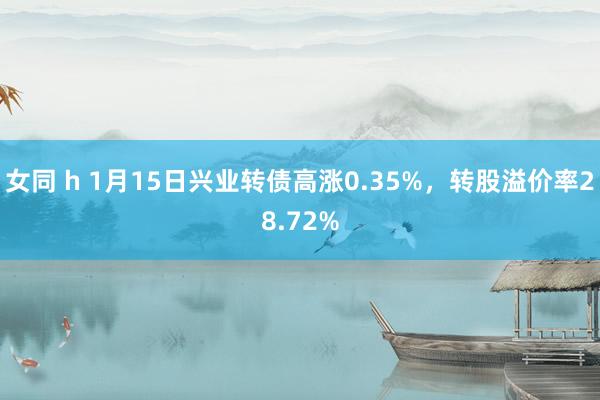 女同 h 1月15日兴业转债高涨0.35%，转股溢价率28.72%
