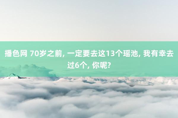 播色网 70岁之前, 一定要去这13个瑶池, 我有幸去过6个, 你呢?