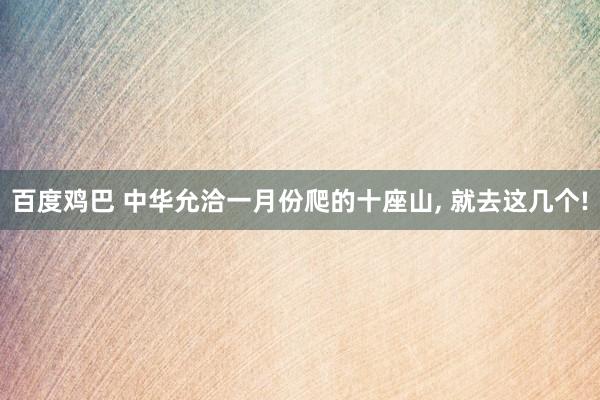 百度鸡巴 中华允洽一月份爬的十座山, 就去这几个!