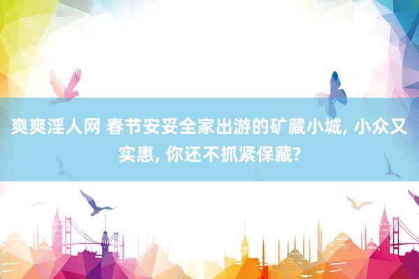 爽爽淫人网 春节安妥全家出游的矿藏小城, 小众又实惠, 你还不抓紧保藏?