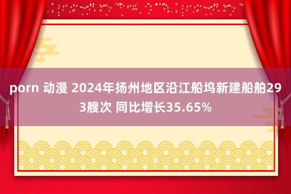 porn 动漫 2024年扬州地区沿江船坞新建船舶293艘次 同比增长35.65%