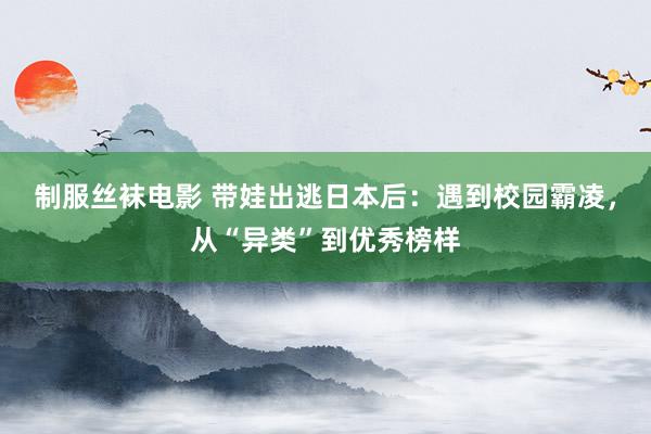 制服丝袜电影 带娃出逃日本后：遇到校园霸凌，从“异类”到优秀榜样