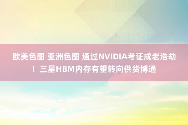 欧美色图 亚洲色图 通过NVIDIA考证成老浩劫！三星HBM内存有望转向供货博通
