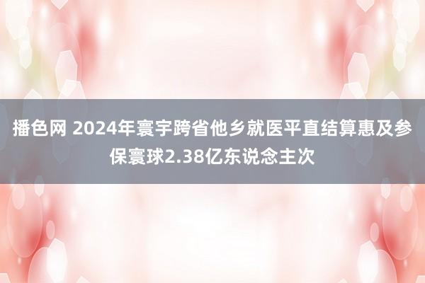播色网 2024年寰宇跨省他乡就医平直结算惠及参保寰球2.38亿东说念主次