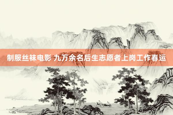 制服丝袜电影 九万余名后生志愿者上岗工作春运