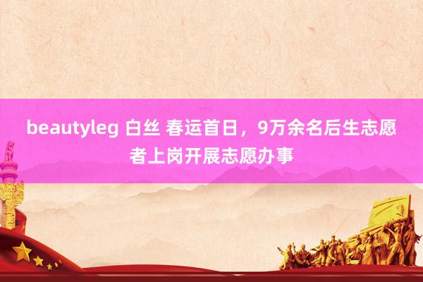 beautyleg 白丝 春运首日，9万余名后生志愿者上岗开展志愿办事
