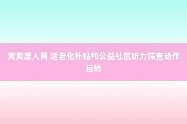 爽爽淫人网 适老化补贴和公益社区听力筛查动作运转