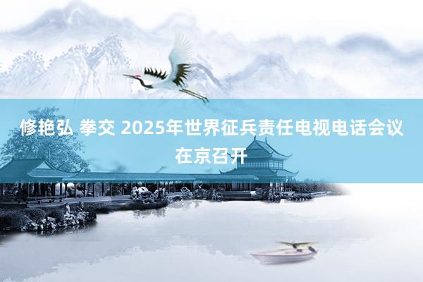 修艳弘 拳交 2025年世界征兵责任电视电话会议在京召开