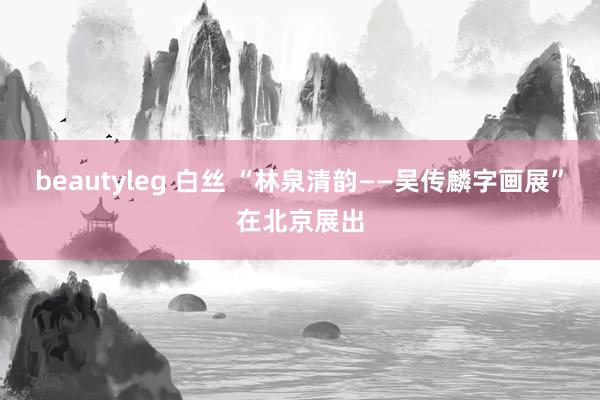 beautyleg 白丝 “林泉清韵——吴传麟字画展”在北京展出