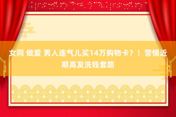 女同 做爱 男人连气儿买14万购物卡？！警惕近期高发洗钱套路