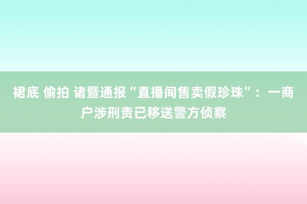 裙底 偷拍 诸暨通报“直播间售卖假珍珠”：一商户涉刑责已移送警方侦察
