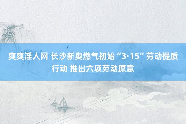 爽爽淫人网 长沙新奥燃气初始“3·15”劳动提质行动 推出六项劳动原意
