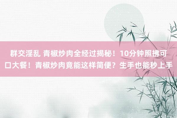群交淫乱 青椒炒肉全经过揭秘！10分钟照拂可口大餐！青椒炒肉竟能这样简便？生手也能秒上手