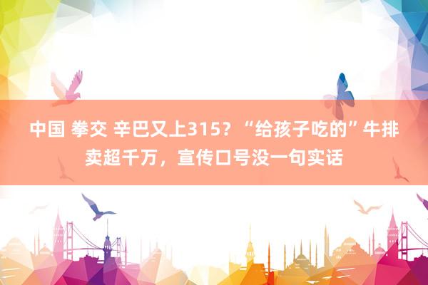 中国 拳交 辛巴又上315？“给孩子吃的”牛排卖超千万，宣传口号没一句实话