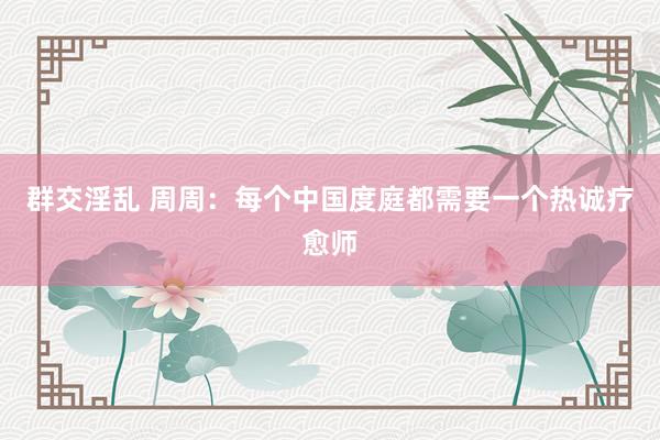 群交淫乱 周周：每个中国度庭都需要一个热诚疗愈师