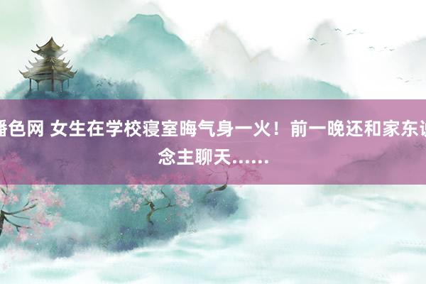 播色网 女生在学校寝室晦气身一火！前一晚还和家东说念主聊天......