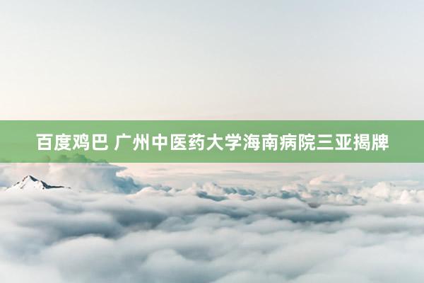 百度鸡巴 广州中医药大学海南病院三亚揭牌