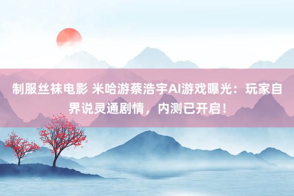 制服丝袜电影 米哈游蔡浩宇AI游戏曝光：玩家自界说灵通剧情，内测已开启！