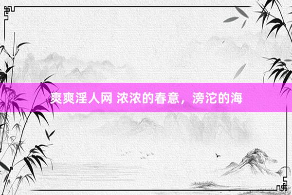 爽爽淫人网 浓浓的春意，滂沱的海