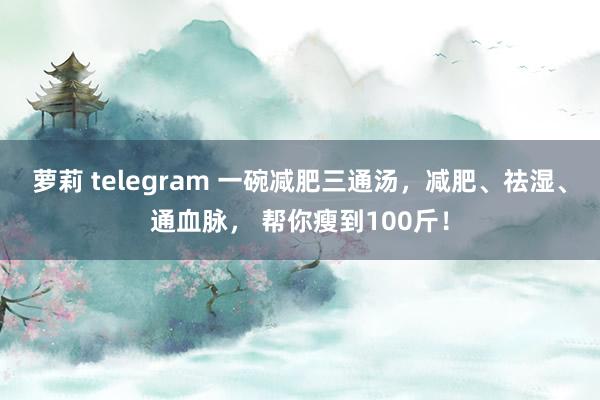 萝莉 telegram 一碗减肥三通汤，减肥、祛湿、通血脉， 帮你瘦到100斤！