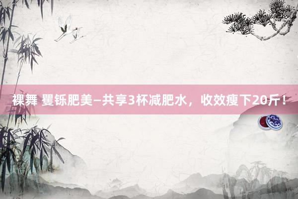 裸舞 矍铄肥美—共享3杯减肥水，收效瘦下20斤！