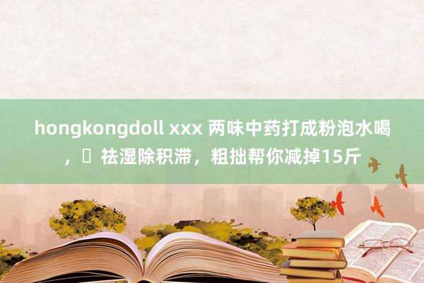 hongkongdoll xxx 两味中药打成粉泡水喝，​祛湿除积滞，粗拙帮你减掉15斤