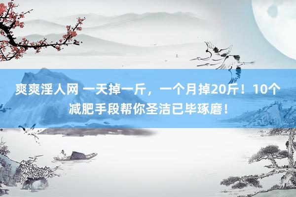爽爽淫人网 一天掉一斤，一个月掉20斤！10个减肥手段帮你圣洁已毕琢磨！