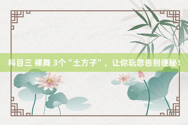 科目三 裸舞 3个“土方子”，让你玩忽告别便秘！
