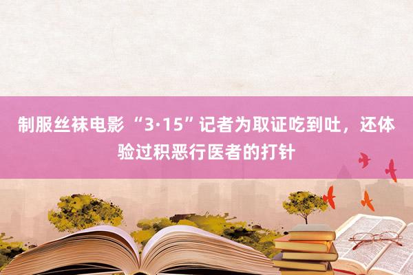 制服丝袜电影 “3·15”记者为取证吃到吐，还体验过积恶行医者的打针
