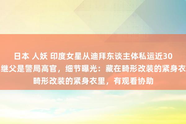 日本 人妖 印度女星从迪拜东谈主体私运近30斤黄金被捕！其继父是警局高官，细节曝光：藏在畸形改装的紧身衣里，有观看协助