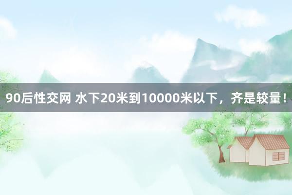 90后性交网 水下20米到10000米以下，齐是较量！