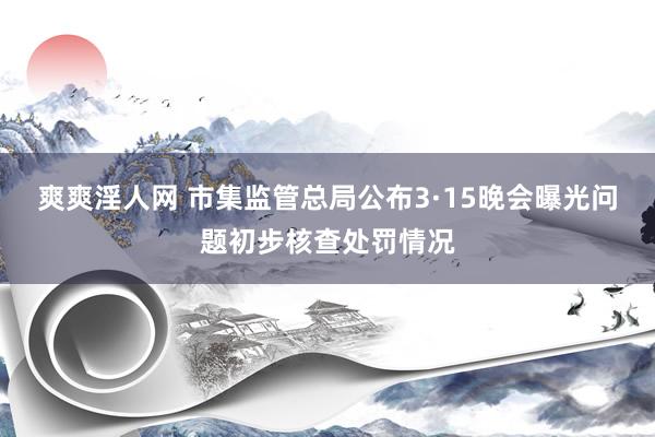 爽爽淫人网 市集监管总局公布3·15晚会曝光问题初步核查处罚情况