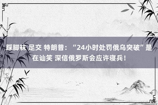踩脚袜 足交 特朗普：“24小时处罚俄乌突破”是在讪笑 深信俄罗斯会应许寝兵！